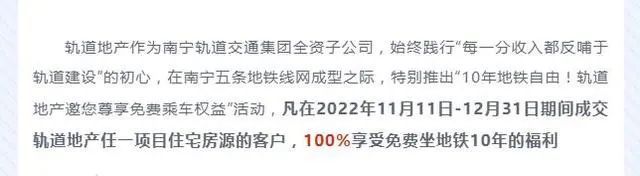 » 15、楼市促销再出奇招！南宁轨道地产称买房免费坐10年地铁11月13日，南宁轨道地产集团公司公众号“南宁轨道荟”发文称，轨道地产作为南宁轨道交通集团全资子公司，始终践行“每一分收入都反哺于轨道建设”的初心，在南宁五条地铁线网成型之际，特别推出“10年地铁自由！轨道地产邀您尊享免费乘车权益”活动，凡在2022年11月11日-12月31日期间成交轨道地产任一项目住宅房源的客户，100％享受免费坐地铁10年的福利