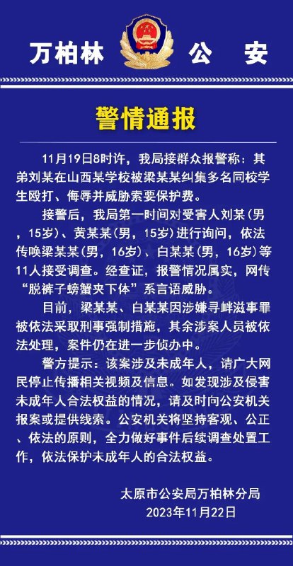 » 4. 警方确认太原中专有团伙收保护费11月22日晚，就上游新闻报道的“太原中专生疑未交保护费被殴打”事件，太原市公安局万柏林分局发布警情通报，受害者亲属报案情况属实，有11人接受调查，其中两名施暴者因涉嫌寻衅滋事罪被依法采取刑事强制措施，其余涉案人员被依法处理，案件仍在进一步侦办中