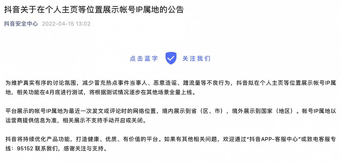 15. 抖音、今日头条拟在个人主页等位置展示帐号IP属地4月15日，抖音发布公告：为维护真实有序的讨论氛围，减少冒充热点事件当事人、恶意造谣、蹭流量等不良行为，抖音拟在个人主页等位置展示帐号IP属地，相关功能在4月底进行测试，将根据测试情况逐步在其他场景全量上线
