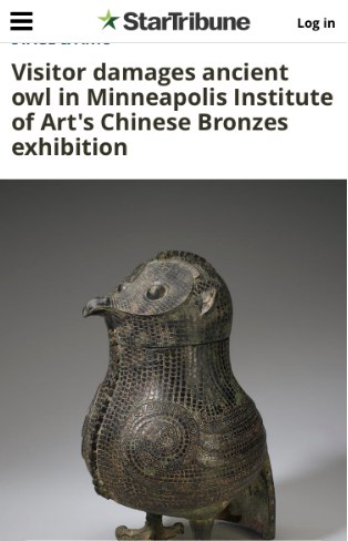 » 12. 中国商代文物青铜鸮尊在美国展出时被游客损坏4月9日，在美国明尼阿波利斯艺术博物馆举行的一场大展中，作为该馆“镇馆之宝”的中国商代文物青铜鸮尊因游客绊倒损坏