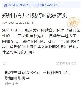 » 7. 已公开许诺半年，郑州生育补贴还没有入口据了解，郑州市卫健委于2023年9月1日发布的《郑州市优化生育政策促进人口长期均衡发展实施办法》规定，郑州市将实施育儿补贴制度，其中对新生儿入户郑州市的一孩、二孩、三孩及以上家庭分别一次性发放2000元、5000元、15000元的育儿补贴