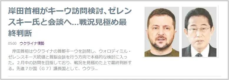 » 4. 日本首相2月份访问基辅1月22日，日本《读卖新闻》报道称，经多名日本政府相关人士证实，日本首相岸田文雄已就访问乌克兰首都基辅并与乌克兰总统泽连斯基会晤一事，正式展开了研究